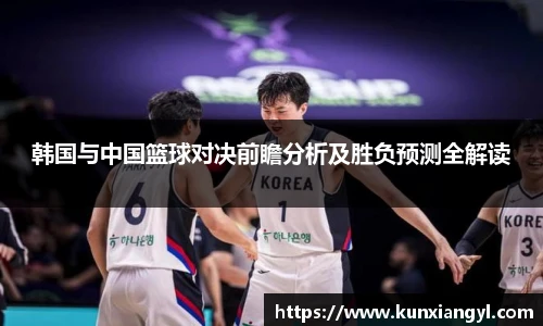 韩国与中国篮球对决前瞻分析及胜负预测全解读
