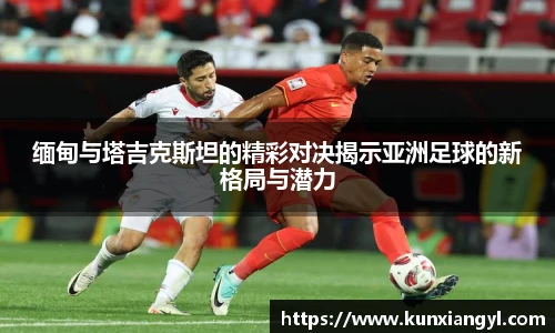 缅甸与塔吉克斯坦的精彩对决揭示亚洲足球的新格局与潜力